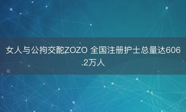 女人与公拘交酡ZOZO 全国注册护士总量达606.2万人