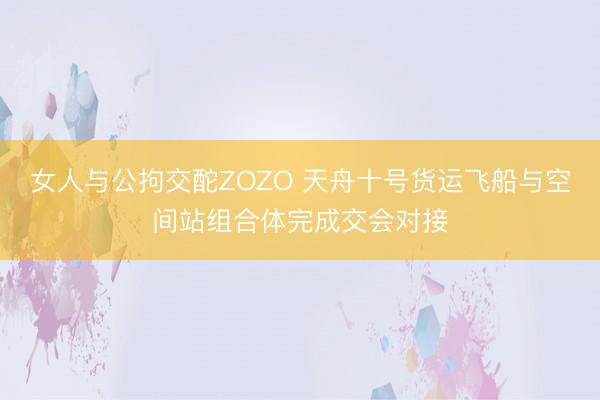 女人与公拘交酡ZOZO 天舟十号货运飞船与空间站组合体完成交会对接