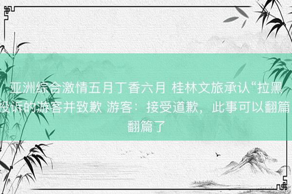 亚洲综合激情五月丁香六月 桂林文旅承认“拉黑”投诉的游客并致歉 游客：接受道歉，此事可以翻篇了
