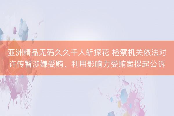 亚洲精品无码久久千人斩探花 检察机关依法对许传智涉嫌受贿、利用影响力受贿案提起公诉