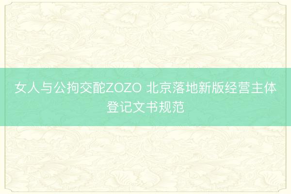 女人与公拘交酡ZOZO 北京落地新版经营主体登记文书规范
