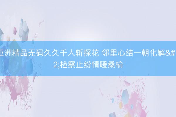 亚洲精品无码久久千人斩探花 邻里心结一朝化解 检察止纷情暖桑榆