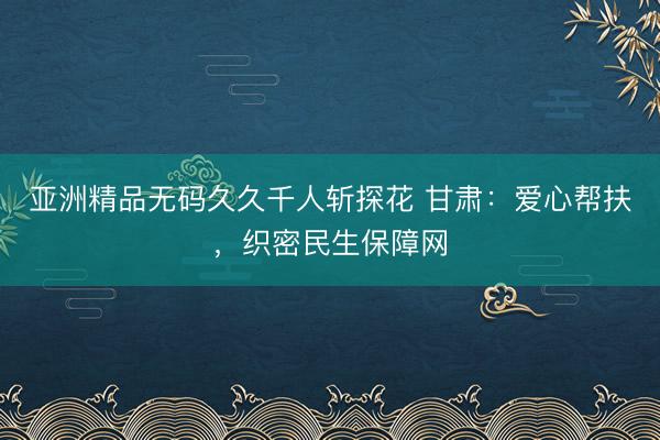 亚洲精品无码久久千人斩探花 甘肃：爱心帮扶，织密民生保障网