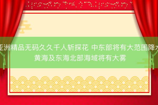 亚洲精品无码久久千人斩探花 中东部将有大范围降水 黄海及东海北部海域将有大雾