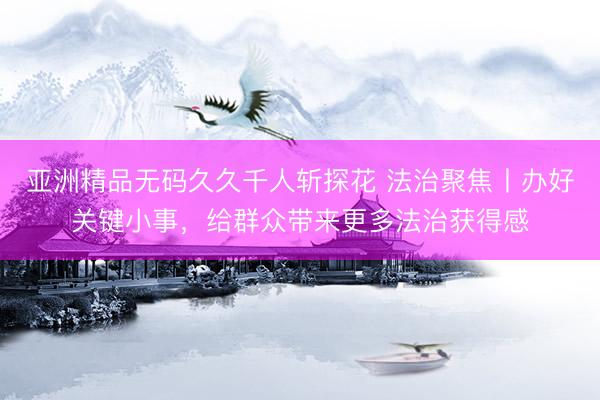 亚洲精品无码久久千人斩探花 法治聚焦丨办好关键小事，给群众带来更多法治获得感