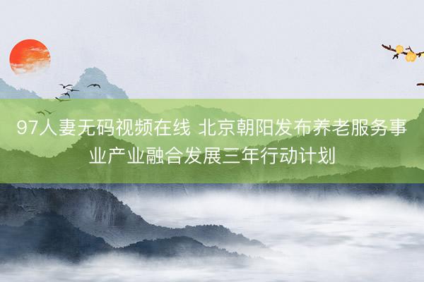 97人妻无码视频在线 北京朝阳发布养老服务事业产业融合发展三年行动计划