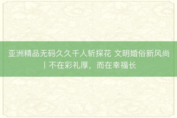 亚洲精品无码久久千人斩探花 文明婚俗新风尚丨不在彩礼厚，而在幸福长