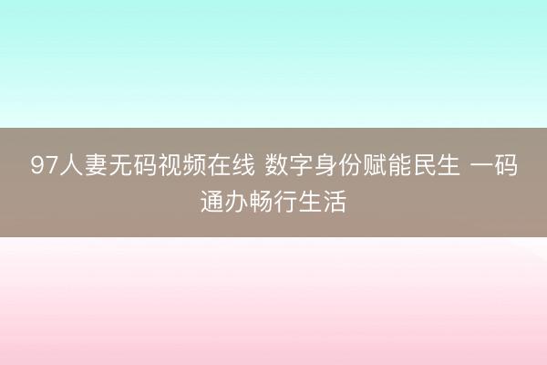 97人妻无码视频在线 数字身份赋能民生 一码通办畅行生活
