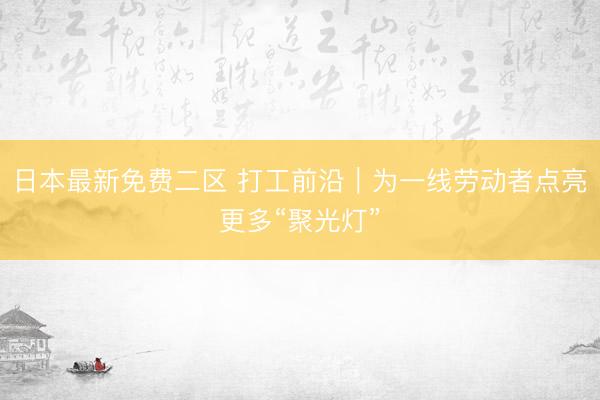 日本最新免费二区 打工前沿｜为一线劳动者点亮更多“聚光灯”