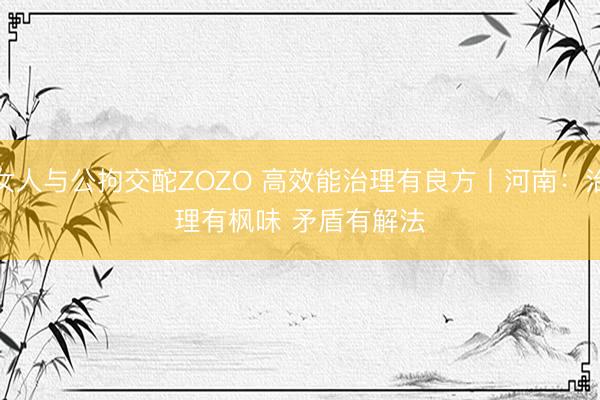 女人与公拘交酡ZOZO 高效能治理有良方丨河南：治理有枫味 矛盾有解法