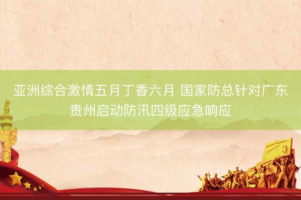 亚洲综合激情五月丁香六月 国家防总针对广东贵州启动防汛四级应急响应