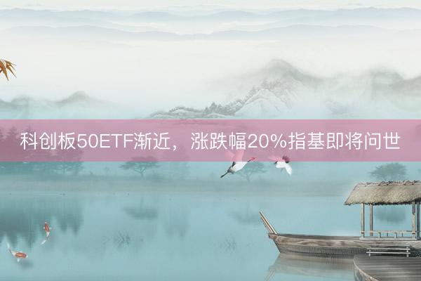 科创板50ETF渐近，涨跌幅20%指基即将问世