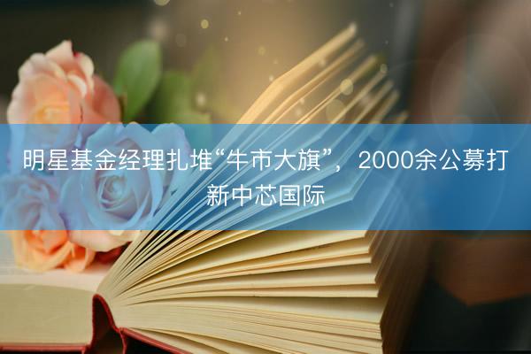 明星基金经理扎堆“牛市大旗”，2000余公募打新中芯国际