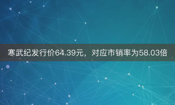 寒武纪发行价64.39元，对应市销率为58.03倍