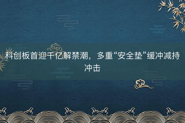 科创板首迎千亿解禁潮，多重“安全垫”缓冲减持冲击