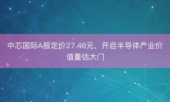 中芯国际A股定价27.46元，开启半导体产业价值重估大门