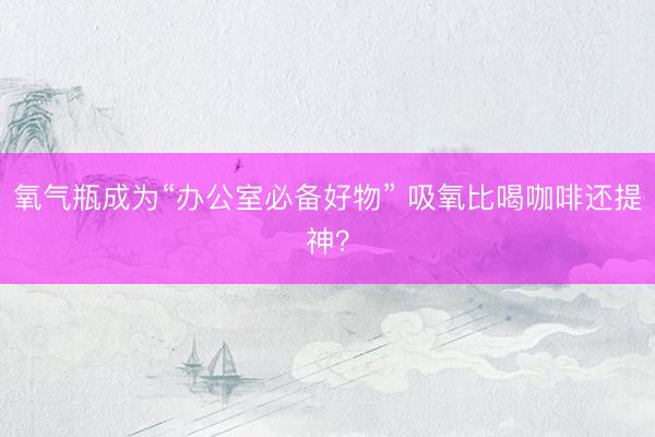 氧气瓶成为“办公室必备好物” 吸氧比喝咖啡还提神？