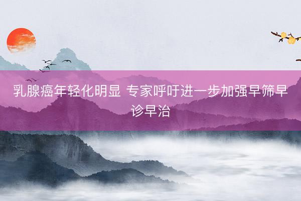 乳腺癌年轻化明显 专家呼吁进一步加强早筛早诊早治