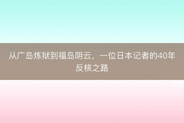 从广岛炼狱到福岛阴云，一位日本记者的40年反核之路