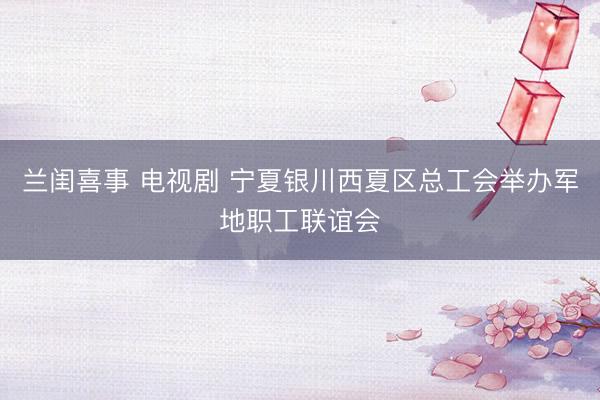 兰闺喜事 电视剧 宁夏银川西夏区总工会举办军地职工联谊会