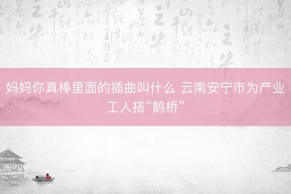 妈妈你真棒里面的插曲叫什么 云南安宁市为产业工人搭“鹊桥”