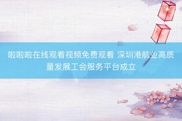啦啦啦在线观看视频免费观看 深圳港航业高质量发展工会服务平台成立