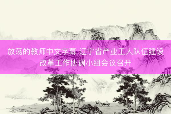 放荡的教师中文字幕 辽宁省产业工人队伍建设改革工作协调小组会议召开