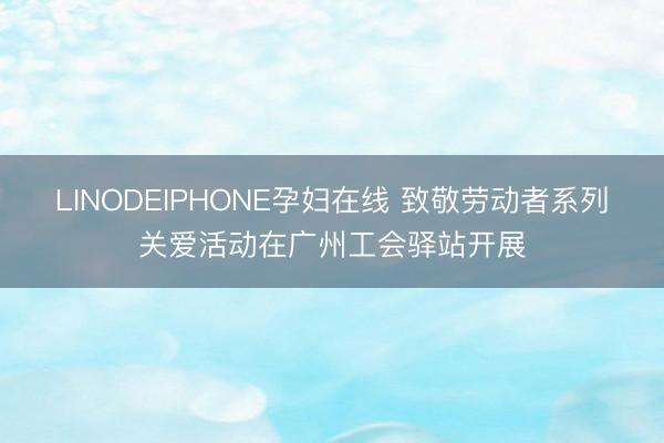 LINODEIPHONE孕妇在线 致敬劳动者系列关爱活动在广州工会驿站开展