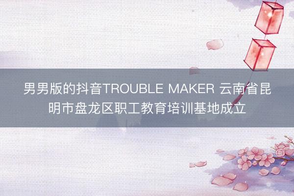 男男版的抖音TROUBLE MAKER 云南省昆明市盘龙区职工教育培训基地成立