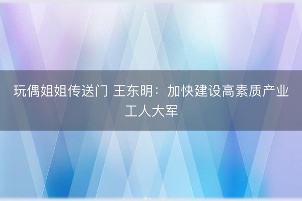 玩偶姐姐传送门 王东明：加快建设高素质产业工人大军