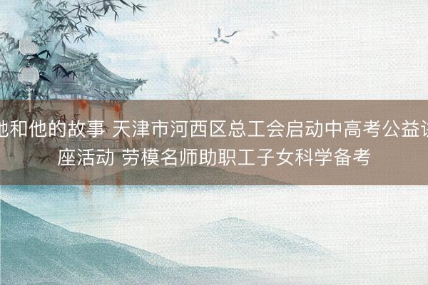 她和他的故事 天津市河西区总工会启动中高考公益讲座活动 劳模名师助职工子女科学备考