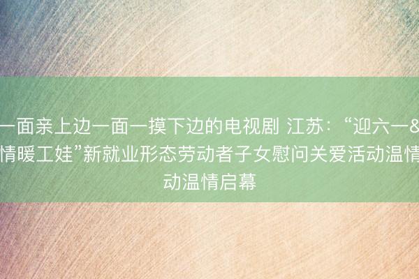 一面亲上边一面一摸下边的电视剧 江苏：“迎六一 情暖工娃”新就业形态劳动者子女慰问关爱活动温情启幕