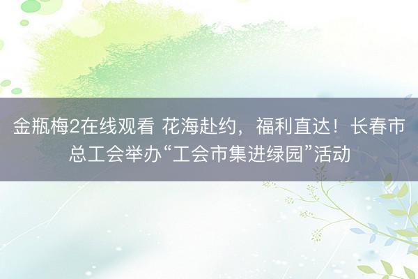 金瓶梅2在线观看 花海赴约，福利直达！长春市总工会举办“工会市集进绿园”活动