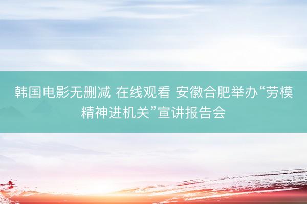 韩国电影无删减 在线观看 安徽合肥举办“劳模精神进机关”宣讲报告会