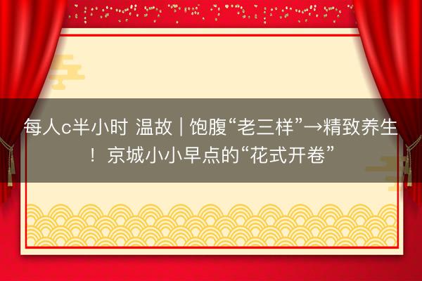 每人c半小时 温故 | 饱腹“老三样”→精致养生!京城小小早点的“花式开卷”