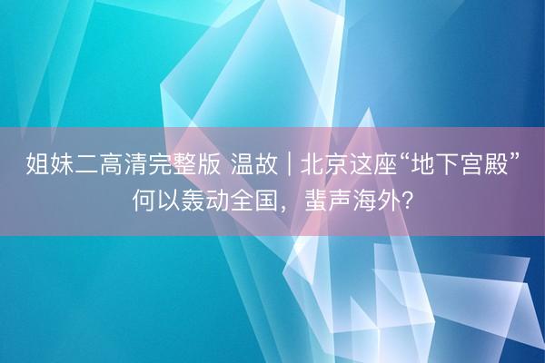 姐妹二高清完整版 温故 | 北京这座“地下宫殿”何以轰动全国，蜚声海外？