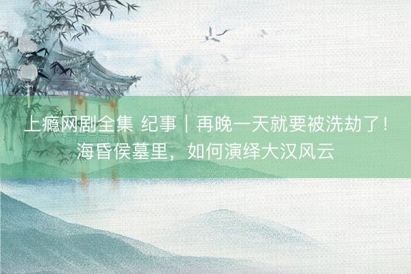上瘾网剧全集 纪事｜再晚一天就要被洗劫了！海昏侯墓里，如何演绎大汉风云