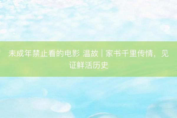 未成年禁止看的电影 温故 | 家书千里传情，见证鲜活历史