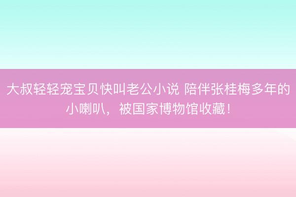 大叔轻轻宠宝贝快叫老公小说 陪伴张桂梅多年的小喇叭，被国家博物馆收藏！