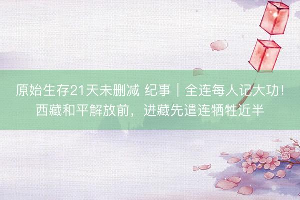原始生存21天未删减 纪事｜全连每人记大功！西藏和平解放前，进藏先遣连牺牲近半