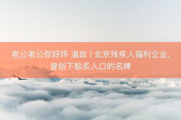 老公老公你好坏 温故 | 北京残疾人福利企业，曾创下脍炙人口的名牌
