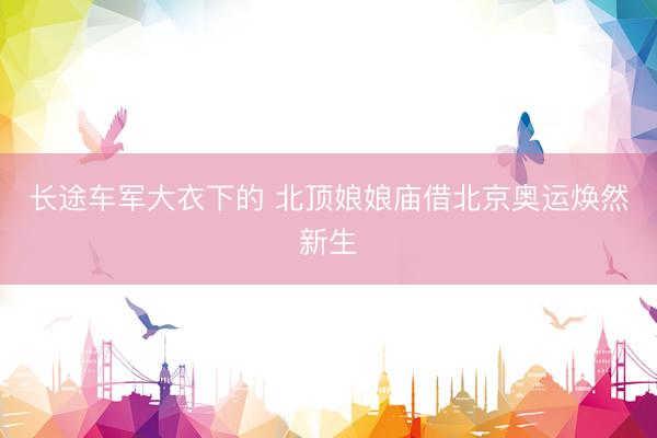 长途车军大衣下的 北顶娘娘庙借北京奥运焕然新生