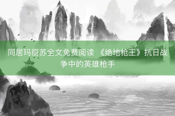 同居玛丽苏全文免费阅读 《绝地枪王》抗日战争中的英雄枪手