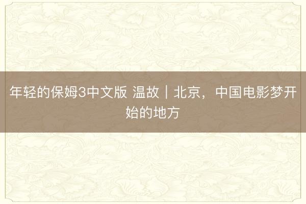 年轻的保姆3中文版 温故｜北京，中国电影梦开始的地方