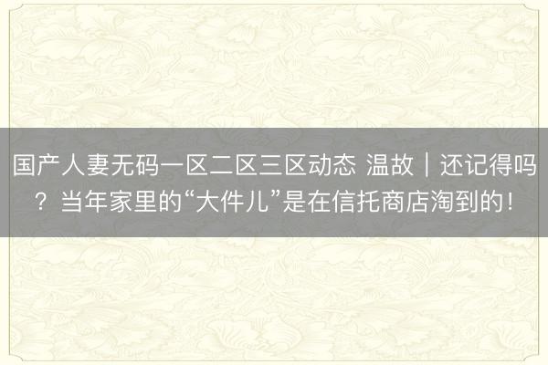 国产人妻无码一区二区三区动态 温故｜还记得吗？当年家里的“大件儿”是在信托商店淘到的！