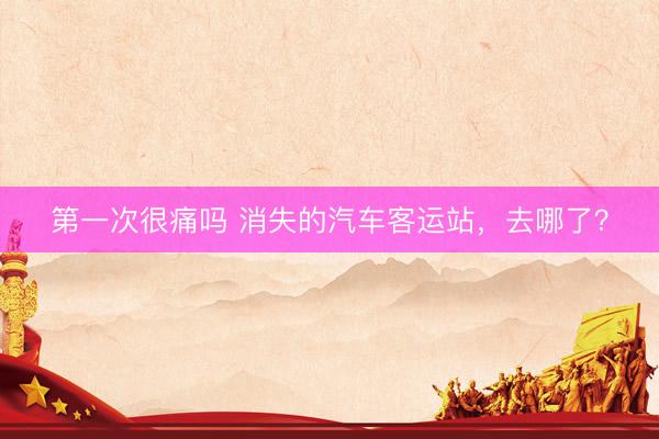 第一次很痛吗 消失的汽车客运站，去哪了？