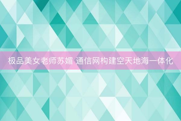 极品美女老师苏媚 通信网构建空天地海一体化