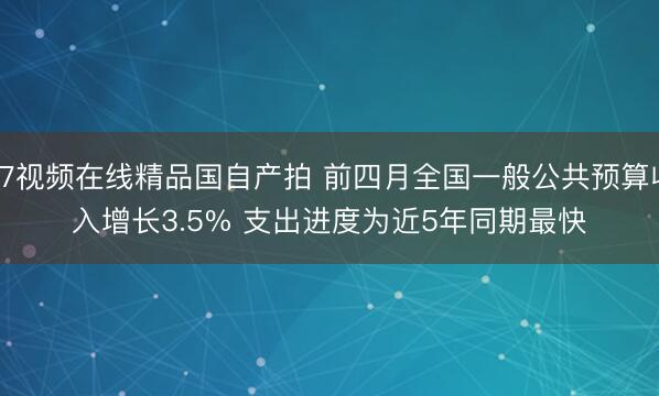 97视频在线精品国自产拍 前四月全国一般公共预算收入增长3.5% 支出进度为近5年同期最快