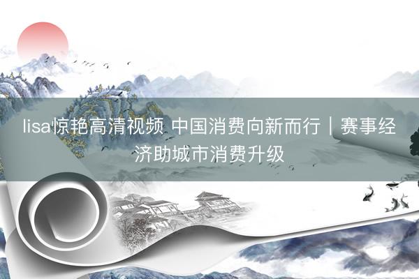 lisa惊艳高清视频 中国消费向新而行｜赛事经济助城市消费升级