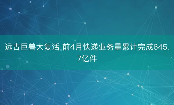 远古巨兽大复活 前4月快递业务量累计完成645.7亿件